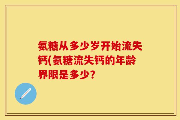氨糖从多少岁开始流失钙(氨糖流失钙的年龄界限是多少？