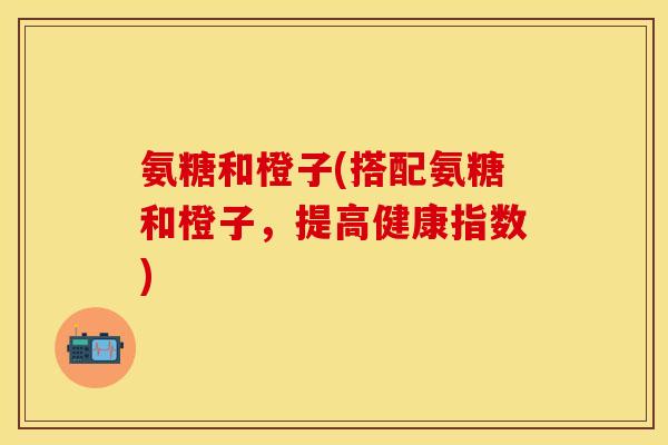 氨糖和橙子(搭配氨糖和橙子，提高健康指数)
