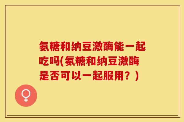 氨糖和纳豆激酶能一起吃吗(氨糖和纳豆激酶是否可以一起服用？)