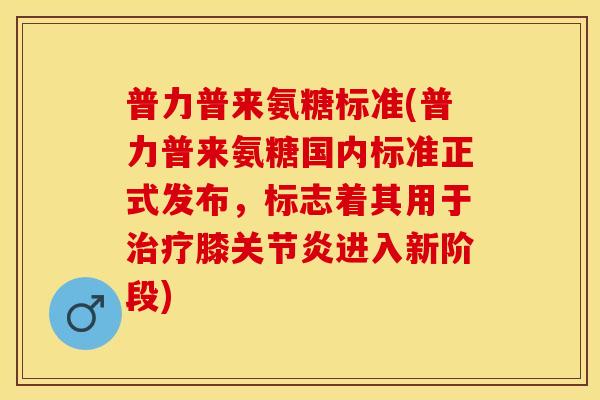 普力普来氨糖标准(普力普来氨糖国内标准正式发布，标志着其用于治疗膝关节炎进入新阶段)