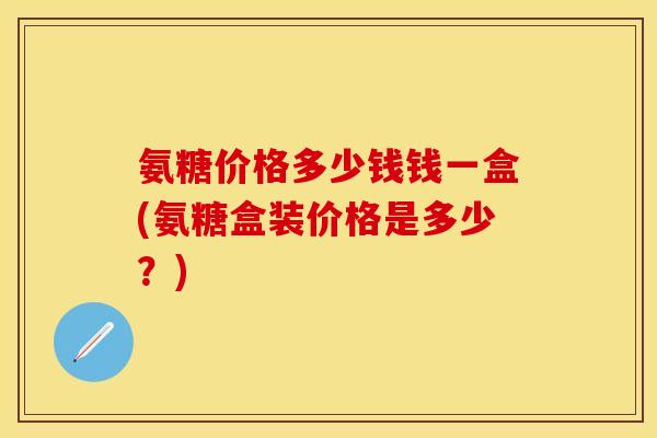 氨糖价格多少钱钱一盒(氨糖盒装价格是多少？)
