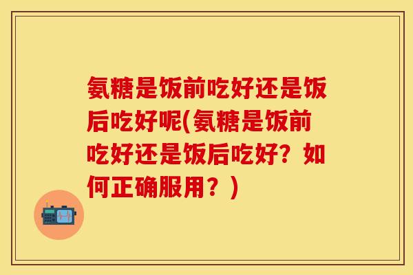 氨糖是饭前吃好还是饭后吃好呢(氨糖是饭前吃好还是饭后吃好？如何正确服用？)