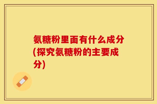 氨糖粉里面有什么成分(探究氨糖粉的主要成分)