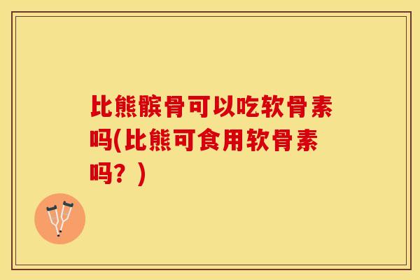 比熊髌骨可以吃软骨素吗(比熊可食用软骨素吗？)