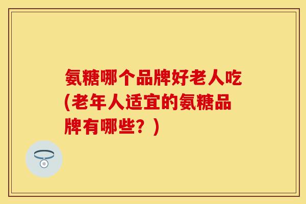 氨糖哪个品牌好老人吃(老年人适宜的氨糖品牌有哪些?)-第1张图片-关节保镖 氨糖哪个品牌好老人吃(老年人适宜的氨糖品牌有哪些?)-第1张图片-关节保镖