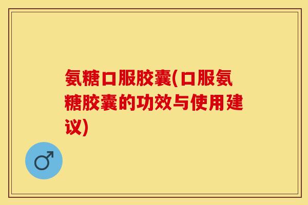 氨糖口服胶囊(口服氨糖胶囊的功效与使用建议)