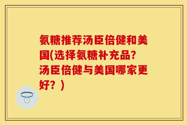 氨糖推荐汤臣倍健和美国(选择氨糖补充品？汤臣倍健与美国哪家更好？)