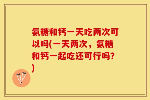 氨糖和钙一天吃两次可以吗(一天两次，氨糖和钙一起吃还可行吗？)