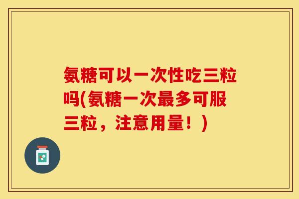氨糖可以一次性吃三粒吗(氨糖一次最多可服三粒，注意用量！)