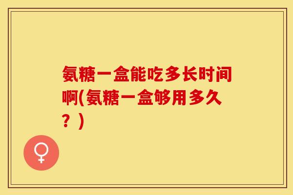氨糖一盒能吃多长时间啊(氨糖一盒够用多久？)