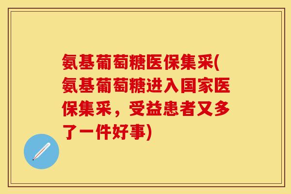 氨基葡萄糖医保集采(氨基葡萄糖进入国家医保集采，受益患者又多了一件好事)