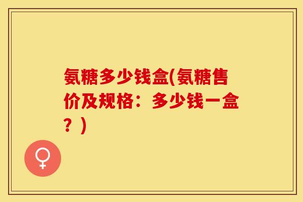 氨糖多少钱盒(氨糖售价及规格：多少钱一盒？)