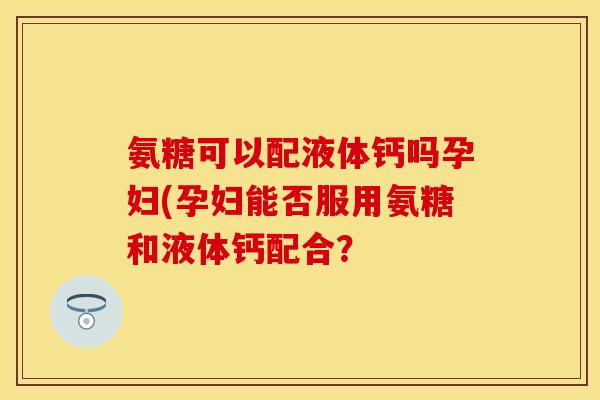 氨糖可以配液体钙吗孕妇(孕妇能否服用氨糖和液体钙配合？-第1张图片-关节保镖