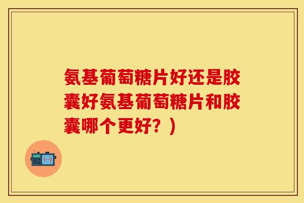 氨基葡萄糖片好还是胶囊好氨基葡萄糖片和胶囊哪个更好？)