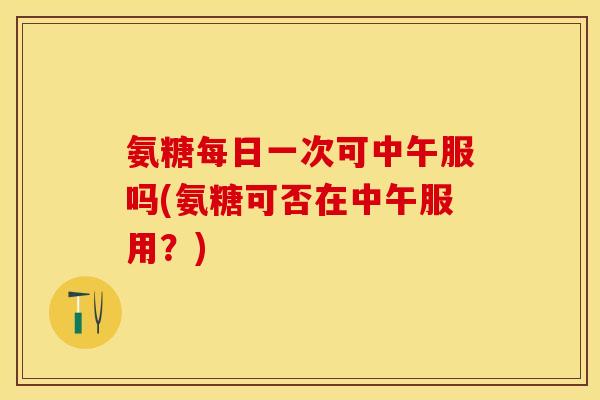 氨糖每日一次可中午服吗(氨糖可否在中午服用？)
