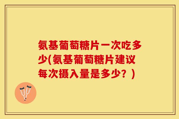 氨基葡萄糖片一次吃多少(氨基葡萄糖片建议每次摄入量是多少？)