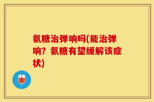氨糖治弹响吗(能治弹响？氨糖有望缓解该症状)