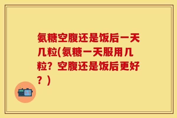 氨糖空腹还是饭后一天几粒(氨糖一天服用几粒？空腹还是饭后更好？)