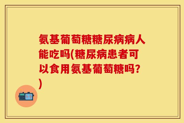 氨基葡萄糖糖尿病病人能吃吗(糖尿病患者可以食用氨基葡萄糖吗？)