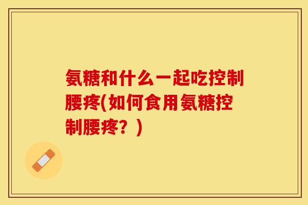 氨糖和什么一起吃控制腰疼(如何食用氨糖控制腰疼?)-第1张图片-关节保镖 氨糖和什么一起吃控制腰疼(如何食用氨糖控制腰疼?)-第1张图片-关节保镖