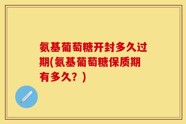 氨基葡萄糖开封多久过期(氨基葡萄糖保质期有多久？)