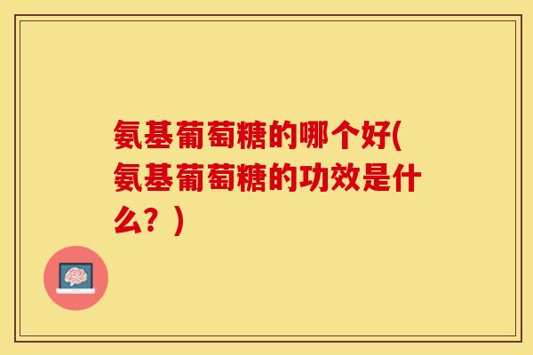 氨基葡萄糖的哪个好(氨基葡萄糖的功效是什么？)