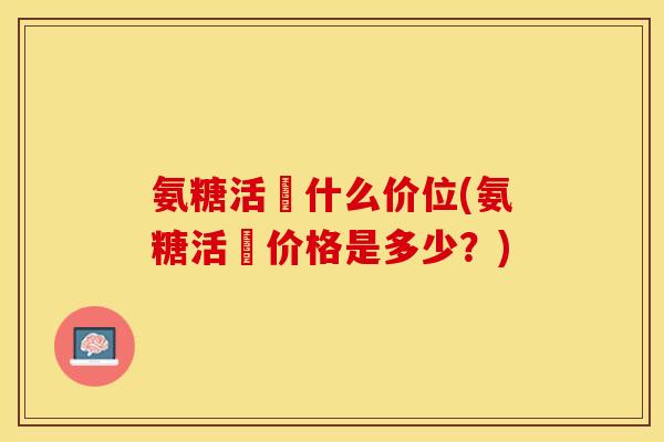 氨糖活蓇什么价位(氨糖活蓇价格是多少？)