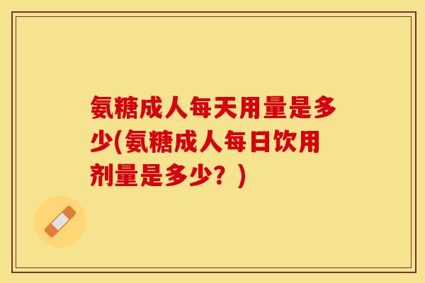 氨糖成人每天用量是多少(氨糖成人每日饮用剂量是多少?)-第1张图片-关节保镖 氨糖成人每天用量是多少(氨糖成人每日饮用剂量是多少?)-第1张图片-关节保镖