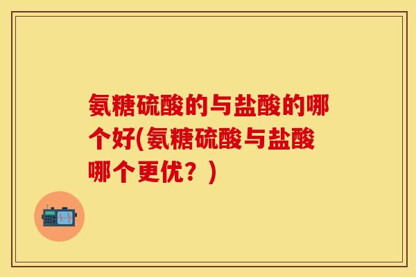 氨糖硫酸的与盐酸的哪个好(氨糖硫酸与盐酸哪个更优？)