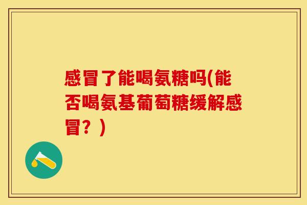 感冒了能喝氨糖吗(能否喝氨基葡萄糖缓解感冒？)