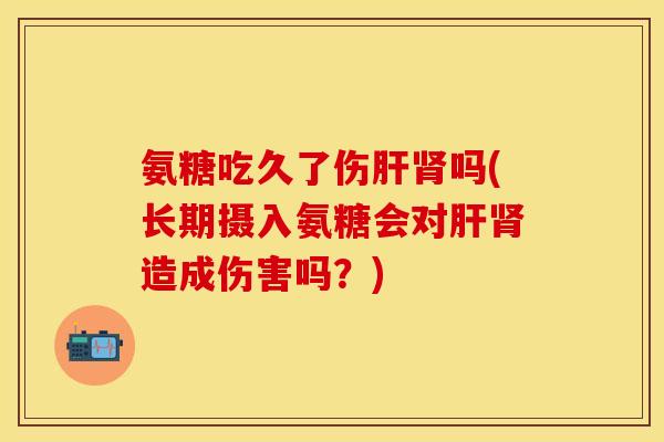 氨糖吃久了伤肝肾吗(长期摄入氨糖会对肝肾造成伤害吗？)