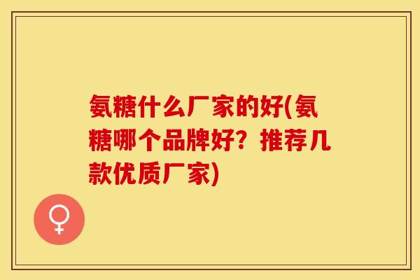 氨糖什么厂家的好(氨糖哪个品牌好？推荐几款优质厂家)