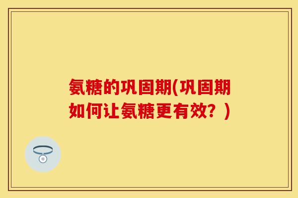 氨糖的巩固期(巩固期如何让氨糖更有效？)
