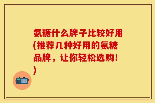 氨糖什么牌子比较好用(推荐几种好用的氨糖品牌，让你轻松选购！)