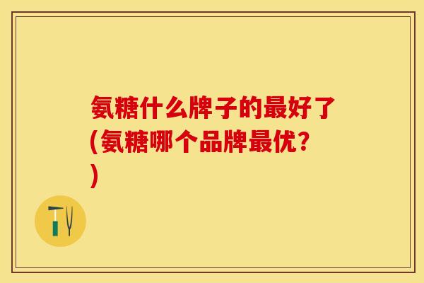 氨糖什么牌子的最好了(氨糖哪个品牌最优？)-第1张图片-关节保镖