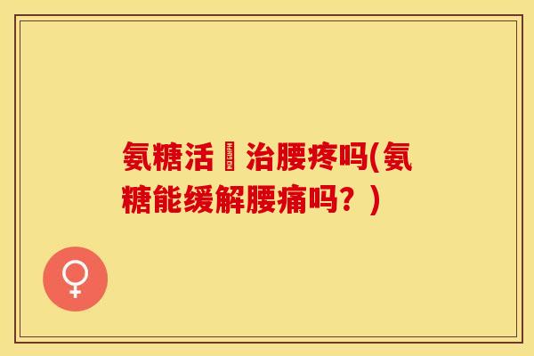 氨糖活蓇治腰疼吗(氨糖能缓解腰痛吗？)
