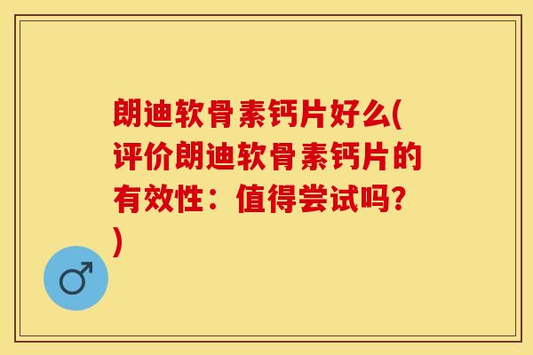 朗迪软骨素钙片好么(评价朗迪软骨素钙片的有效性：值得尝试吗？)