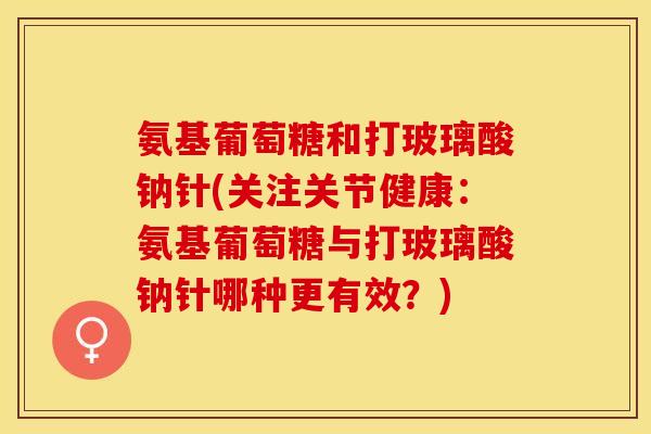 氨基葡萄糖和打玻璃酸钠针(关注关节健康：氨基葡萄糖与打玻璃酸钠针哪种更有效？)