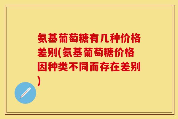 氨基葡萄糖有几种价格差别(氨基葡萄糖价格因种类不同而存在差别)