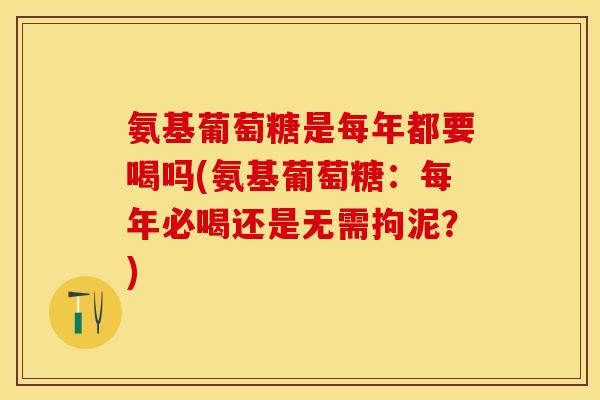 氨基葡萄糖是每年都要喝吗(氨基葡萄糖：每年必喝还是无需拘泥？)