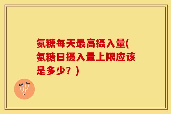氨糖每天最高摄入量(氨糖日摄入量上限应该是多少？)