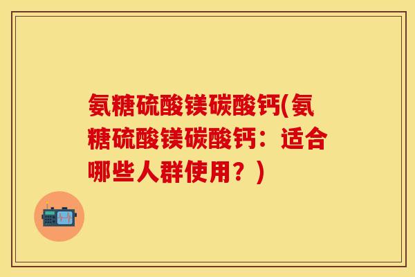 氨糖硫酸镁碳酸钙(氨糖硫酸镁碳酸钙：适合哪些人群使用？)