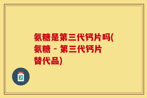 氨糖是第三代钙片吗(氨糖 - 第三代钙片替代品)