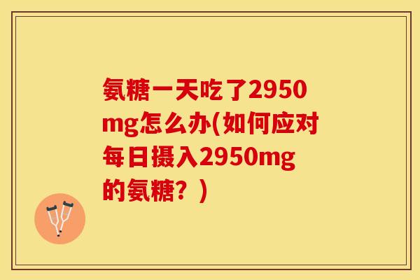 氨糖一天吃了2950mg怎么办(如何应对每日摄入2950mg的氨糖？)