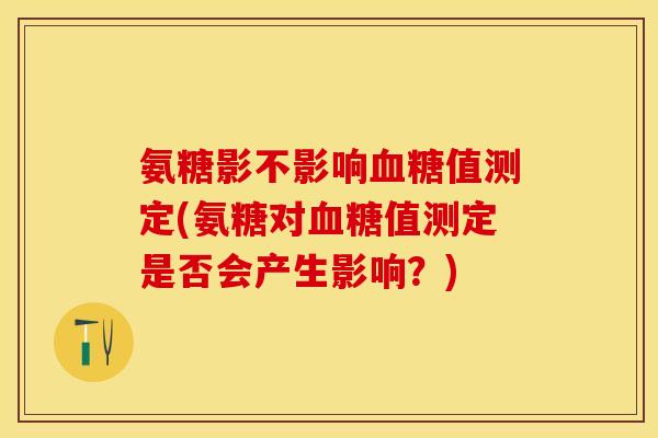 氨糖影不影响血糖值测定(氨糖对血糖值测定是否会产生影响？)-第1张图片-关节保镖