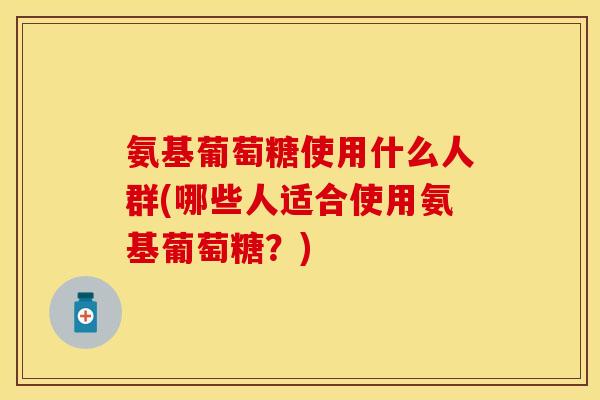 氨基葡萄糖使用什么人群(哪些人适合使用氨基葡萄糖？)