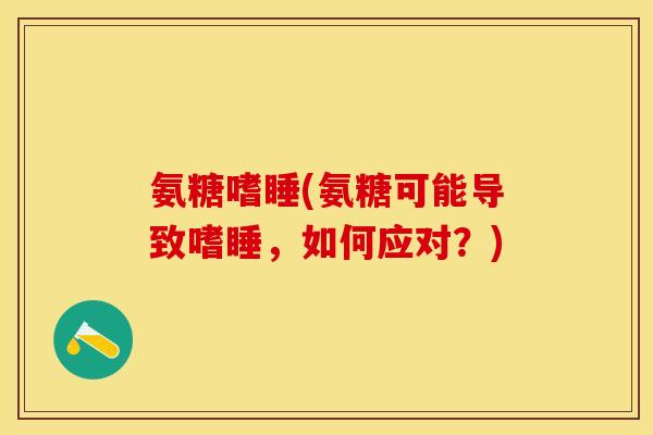 氨糖嗜睡(氨糖可能导致嗜睡，如何应对？)-第1张图片-关节保镖