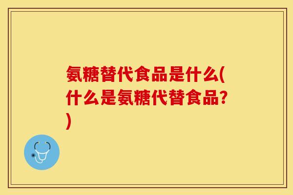 氨糖替代食品是什么(什么是氨糖代替食品？)