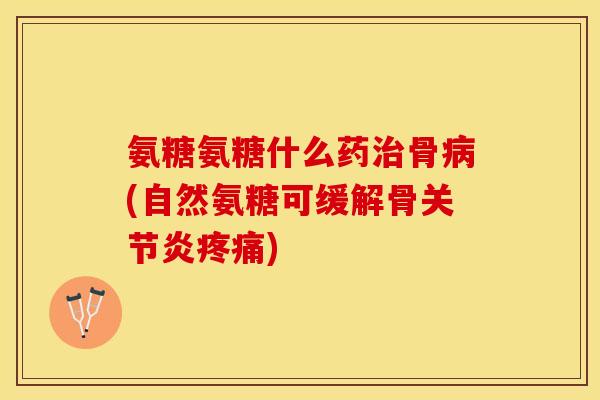 氨糖氨糖什么药治骨病(自然氨糖可缓解骨关节炎疼痛)