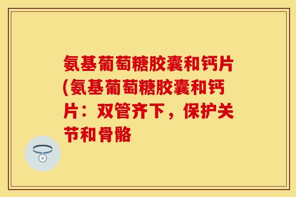 氨基葡萄糖胶囊和钙片(氨基葡萄糖胶囊和钙片：双管齐下，保护关节和骨骼
